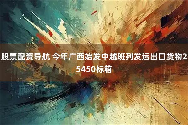 股票配资导航 今年广西始发中越班列发运出口货物25450标箱