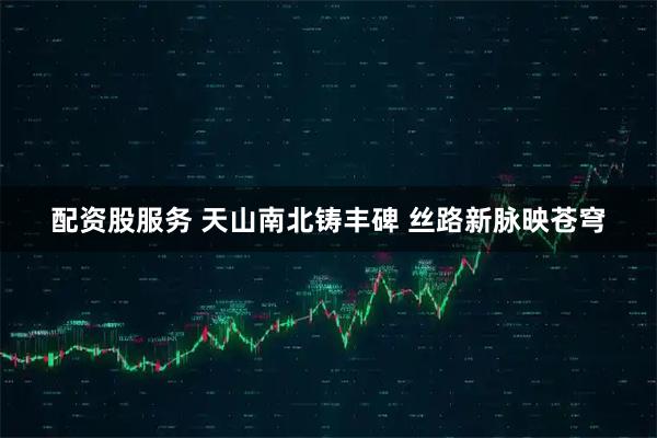 配资股服务 天山南北铸丰碑 丝路新脉映苍穹