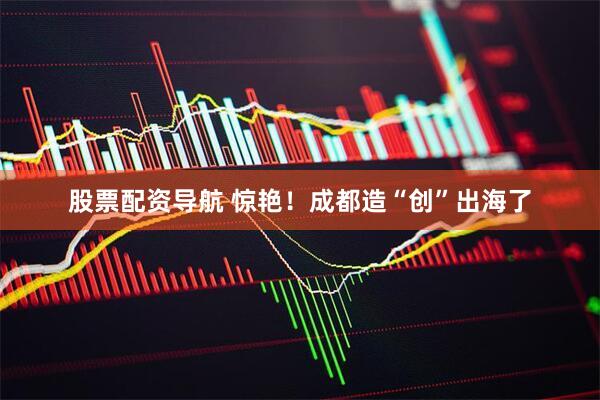 股票配资导航 惊艳！成都造“创”出海了