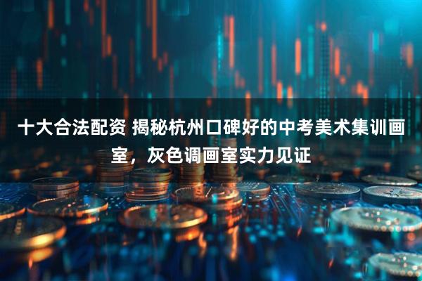 十大合法配资 揭秘杭州口碑好的中考美术集训画室，灰色调画室实力见证