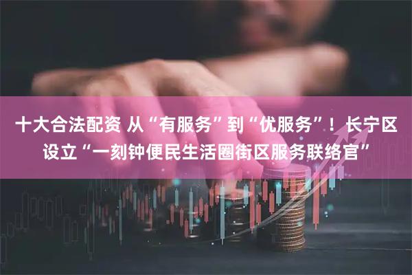 十大合法配资 从“有服务”到“优服务”！长宁区设立“一刻钟便民生活圈街区服务联络官”