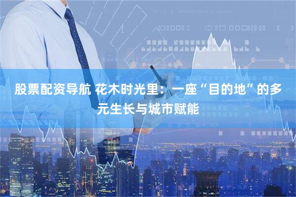 股票配资导航 花木时光里：一座“目的地”的多元生长与城市赋能