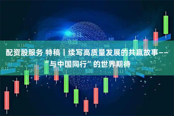 配资股服务 特稿丨续写高质量发展的共赢故事——“与中国同行”的世界期待