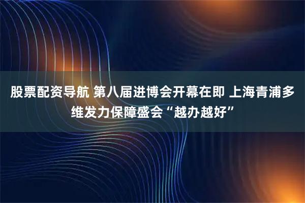 股票配资导航 第八届进博会开幕在即 上海青浦多维发力保障盛会“越办越好”