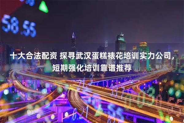 十大合法配资 探寻武汉蛋糕裱花培训实力公司，短期强化培训靠谱推荐