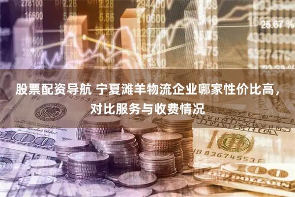 股票配资导航 宁夏滩羊物流企业哪家性价比高，对比服务与收费情况