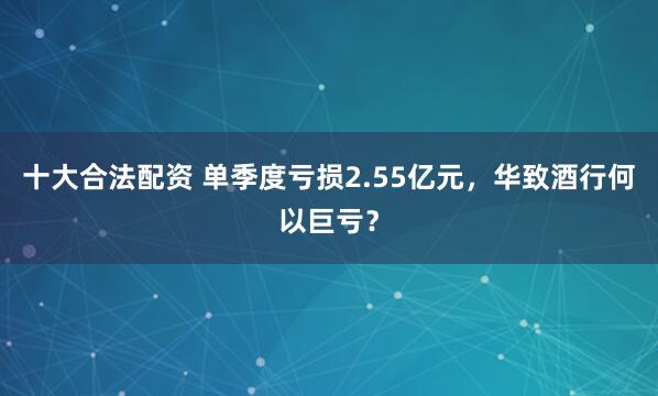 十大合法配资 单季度亏损2.55亿元，华致酒行何以巨亏？