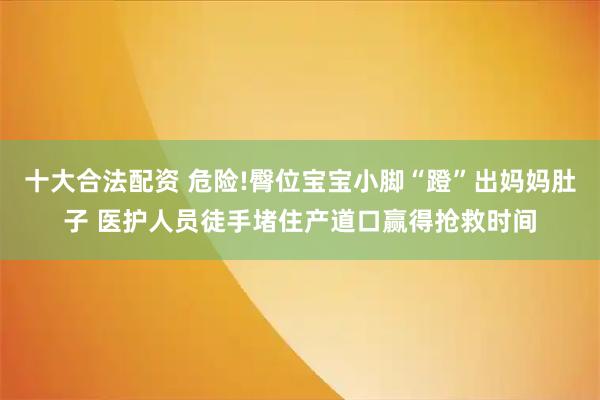 十大合法配资 危险!臀位宝宝小脚“蹬”出妈妈肚子 医护人员徒手堵住产道口赢得抢救时间