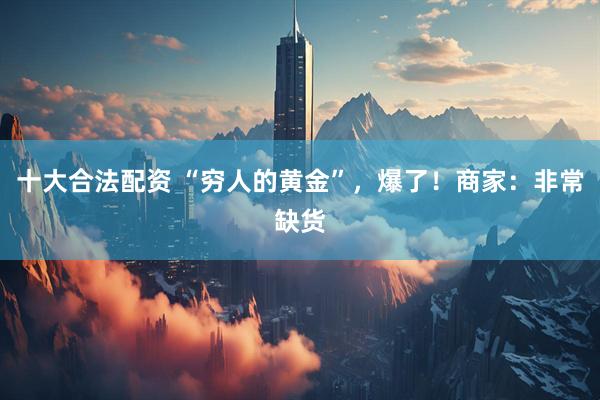 十大合法配资 “穷人的黄金”，爆了！商家：非常缺货