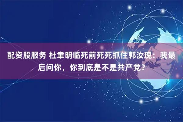 配资股服务 杜聿明临死前死死抓住郭汝瑰：我最后问你，你到底是不是共产党？