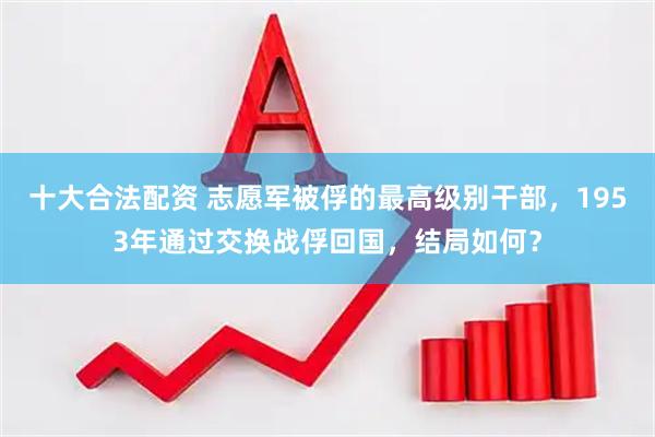 十大合法配资 志愿军被俘的最高级别干部，1953年通过交换战俘回国，结局如何？