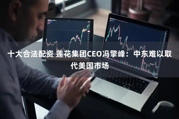十大合法配资 莲花集团CEO冯擎峰：中东难以取代美国市场