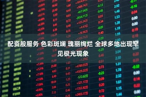 配资股服务 色彩斑斓 瑰丽绚烂 全球多地出现罕见极光现象