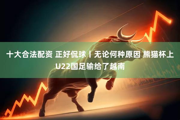 十大合法配资 正好侃球丨无论何种原因 熊猫杯上U22国足输给了越南