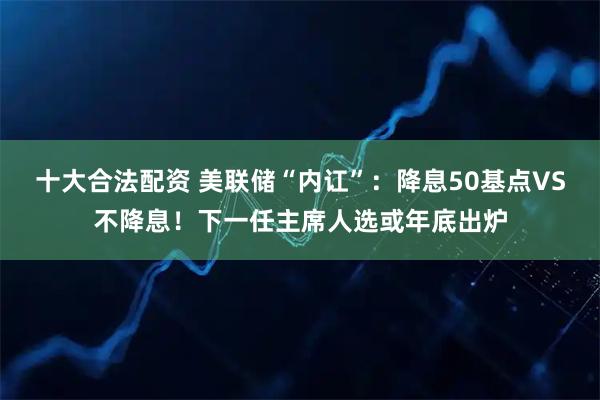 十大合法配资 美联储“内讧”：降息50基点VS不降息！下一任主席人选或年底出炉