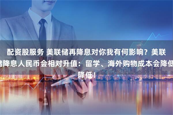 配资股服务 美联储再降息对你我有何影响？美联储降息人民币会相对升值：留学、海外购物成本会降低！