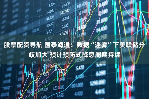 股票配资导航 国泰海通：数据“迷雾”下美联储分歧加大 预计预防式降息周期持续