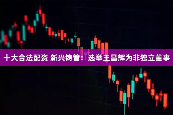 十大合法配资 新兴铸管：选举王昌辉为非独立董事
