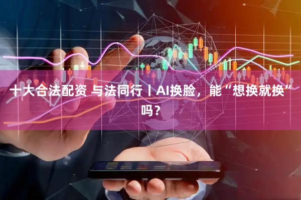 十大合法配资 与法同行丨AI换脸，能“想换就换”吗？