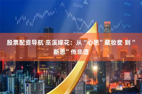 股票配资导航 巫溪嫁花：从“心思”藏妆奁 到“新思”传非遗