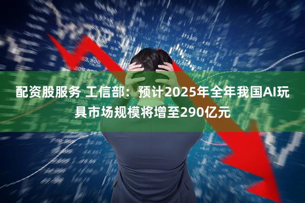 配资股服务 工信部：预计2025年全年我国AI玩具市场规模将增至290亿元