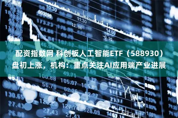 配资指数网 科创板人工智能ETF（588930）盘初上涨，机构：重点关注AI应用端产业进展