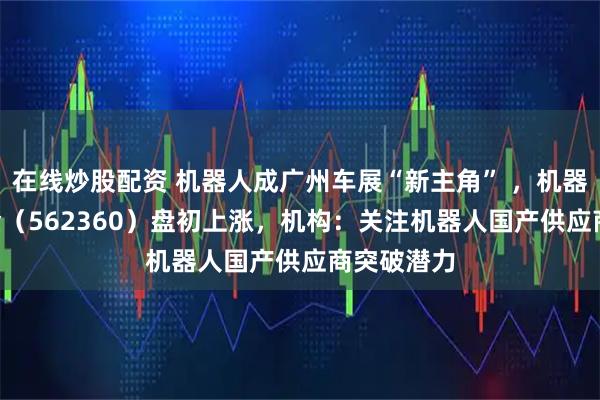 在线炒股配资 机器人成广州车展“新主角” ，机器人ETF基金（562360）盘初上涨，机构：关注机器人国产供应商突破潜力