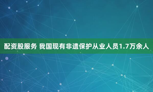 配资股服务 我国现有非遗保护从业人员1.7万余人