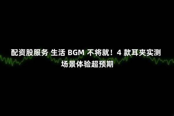 配资股服务 生活 BGM 不将就！4 款耳夹实测 场景体验超预期