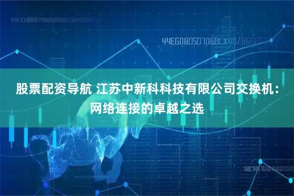股票配资导航 江苏中新科科技有限公司交换机：网络连接的卓越之选