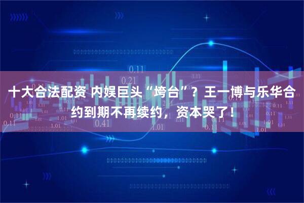 十大合法配资 内娱巨头“垮台”？王一博与乐华合约到期不再续约，资本哭了！