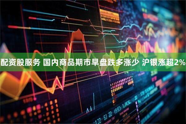 配资股服务 国内商品期市早盘跌多涨少 沪银涨超2%