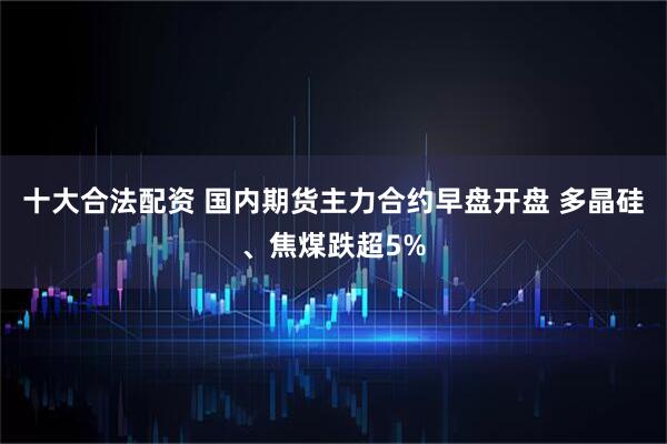 十大合法配资 国内期货主力合约早盘开盘 多晶硅、焦煤跌超5%