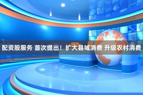 配资股服务 首次提出！扩大县域消费 升级农村消费