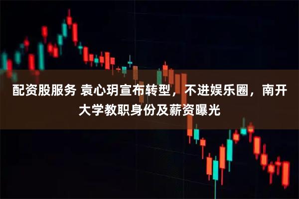 配资股服务 袁心玥宣布转型，不进娱乐圈，南开大学教职身份及薪资曝光