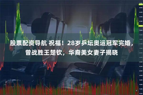 股票配资导航 祝福！28岁乒坛奥运冠军完婚，曾战胜王楚钦，华裔美女妻子揭晓
