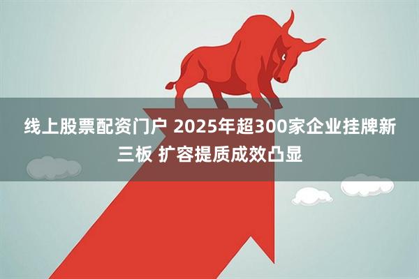线上股票配资门户 2025年超300家企业挂牌新三板 扩容提质成效凸显