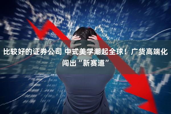 比较好的证券公司 中式美学潮起全球！广货高端化闯出“新赛道”