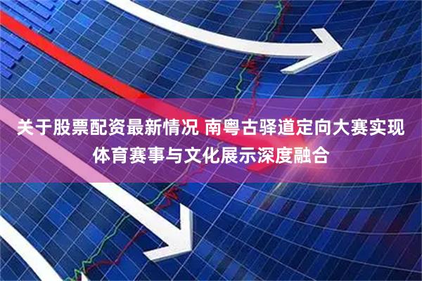 关于股票配资最新情况 南粤古驿道定向大赛实现体育赛事与文化展示深度融合