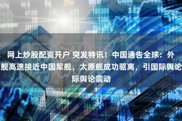 网上炒股配资开户 突发特讯！中国通告全球：外军军舰高速接近中国军舰，太原舰成功驱离，引国际舆论震动