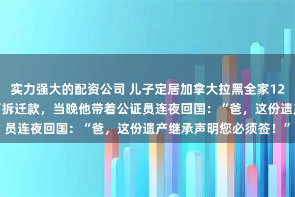 实力强大的配资公司 儿子定居加拿大拉黑全家12年，我故意晒出4800万拆迁款，当晚他带着公证员连夜回国：“爸，这份遗产继承声明您必须签！”