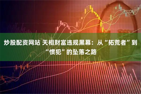 炒股配资网站 天相财富违规黑幕：从“拓荒者”到“惯犯”的坠落之路