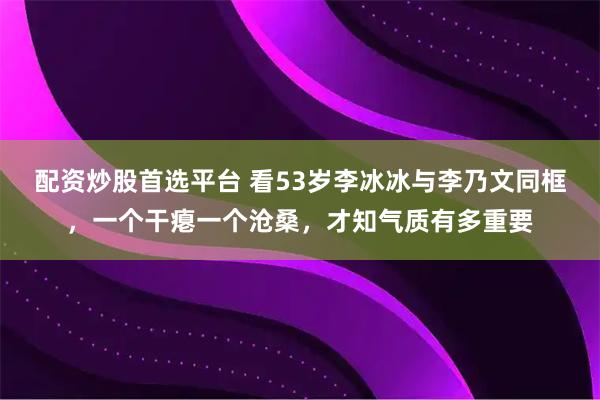 配资炒股首选平台 看53岁李冰冰与李乃文同框，一个干瘪一个沧桑，才知气质有多重要