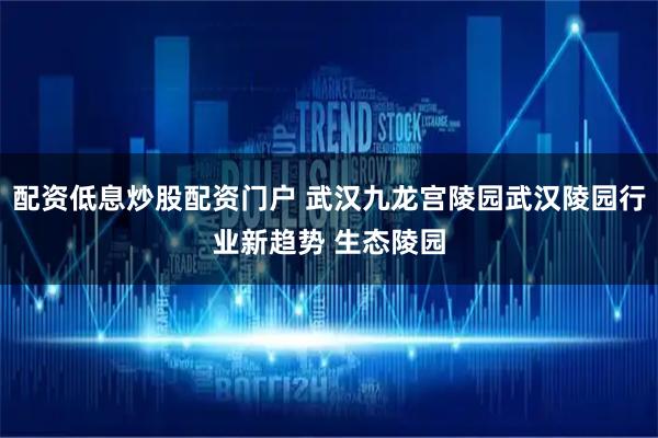 配资低息炒股配资门户 武汉九龙宫陵园武汉陵园行业新趋势 生态陵园