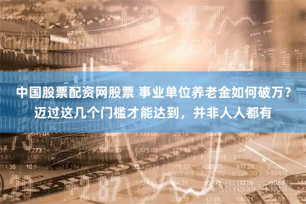 中国股票配资网股票 事业单位养老金如何破万？迈过这几个门槛才能达到，并非人人都有