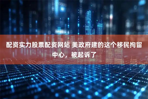 配资实力股票配资网站 美政府建的这个移民拘留中心，被起诉了