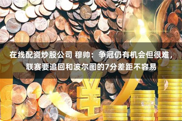 在线配资炒股公司 穆帅：争冠仍有机会但很难，联赛要追回和波尔图的7分差距不容易