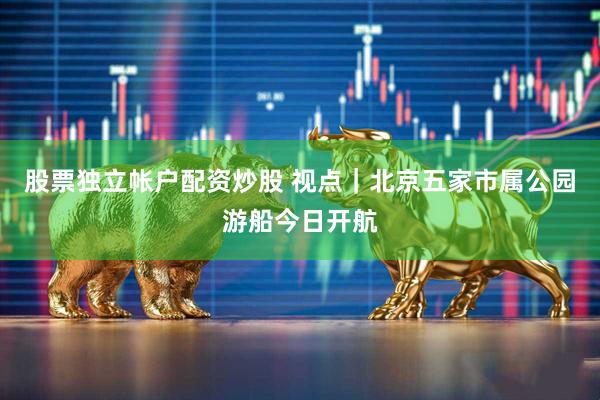 股票独立帐户配资炒股 视点｜北京五家市属公园游船今日开航