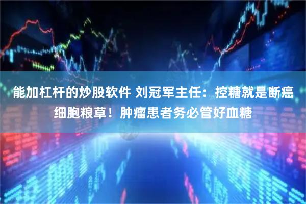 能加杠杆的炒股软件 刘冠军主任：控糖就是断癌细胞粮草！肿瘤患者务必管好血糖