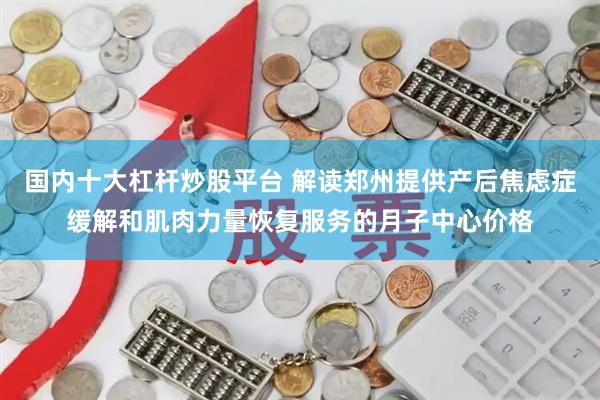 国内十大杠杆炒股平台 解读郑州提供产后焦虑症缓解和肌肉力量恢复服务的月子中心价格